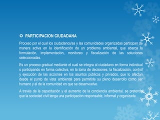  PARTICIPACION CIUDADANA
Proceso por el cual los ciudadanos/as y las comunidades organizadas participan de
manera activa en la identificación de un problema ambiental, que abarca la
formulación, implementación, monitoreo y fiscalización de las soluciones
seleccionadas.
Es un proceso gradual mediante el cual se integra al ciudadano en forma individual
o participando en forma colectiva, en la toma de decisiones, la fiscalización, control
y ejecución de las acciones en los asuntos públicos y privados, que lo afectan
desde el punto de vista ambiental para permitirle su pleno desarrollo como ser
humano y el de la comunidad en que se desenvuelve.
A través de la capacitación y el aumento de la conciencia ambiental, se pretende
que la sociedad civil tenga una participación responsable, informal y organizada
 