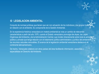 LEGISLACION AMBIENTAL
Conjunto de normas jurídicas que tienen que ver con actuación de los individuos y los grupos humanos,
en relación con el ambiente. Es componente de la Gestión Ambiental.
En la experiencia histórica venezolana en materia ambiental se nota un cambio de relevantes
características a partir del año 1976, cuando el Estado venezolano promulga dos leyes, las Leyes
Orgánicas del Ambiente y de la Administración Central, que inciden directamente sobre toda la actividad
pública y privada que tenga relación con el tratamiento político-administrativo y jurídico del ambiente y
los recursos naturales renovables. El avance de la legislación ambiental venezolana destaca en el
continente latinoamericano.
De hecho, Venezuela colabora con otros países del área facilitando información, asesorías y
especialistas en Derecho del Ambiente.
 