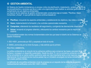 GESTION AMBIENTAL
Un Sistema de Gestión Ambiental es un proceso cíclico de planificación, implantación, revisión y mejora de
los procedimientos y acciones que lleva a cabo una organización para realizar su actividad garantizando el
cumplimiento de sus objetivos ambientales.
La mayoría de los sistemas de gestión ambiental están construidos bajo el modelo: "Planificar, Hacer,
Comprobar y Actuar", lo que permite la mejora continua basada en:
 Planificar, incluyendo los aspectos ambientales y estableciendo los objetivos y las metas a conseguir,
 Hacer, implementando la formación y los controles operacionales necesarios,
 Comprobar, obteniendo los resultados del seguimiento y corrigiendo las desviaciones observadas
 Actuar, revisando el progreso obtenido y efectuando los cambios necesarios para la mejora del
sistema.
En la actualidad existen dos normas fundamentales sobre las que basar el diseño de los Sistemas de
Gestión Ambiental:
1- ISO-14001, promovida por ISO y aceptada en todo el mundo
2- EMAS, promovida por la Unión Europea, y más estricta que la primera
POLITICA AMBIENTAL
La política ambiental es el conjunto de los esfuerzos políticos para conservar las bases naturales de la vida
humana y conseguir un desarrollo sustentable. Desde los años 70, con la conciencia ambiental creciente,
se ha convertido en un sector político autónomo cada vez más importante tanto a nivel regional, nacional o
internacional. En los gobiernos de muchos países hay un ministerio encargado de temas ambientales y se
han creado partidos verdes.
La definición de una política ambiental a nivel de empresa es un requisito de los sistemas de gestión
medioambiental certificados como ISO 14001 o EMAS.
 