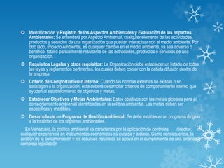  Identificación y Registro de los Aspectos Ambientales y Evaluación de los Impactos
Ambientales: Se entenderá por Aspecto Ambiental, cualquier elemento de las actividades,
productos y servicios de una organización que puedan interactuar con el medio ambiente. Por
otro lado, Impacto Ambiental, es cualquier cambio en el medio ambiente, ya sea adverso o
benéfico, total o parcialmente resultante de las actividades, productos o servicios de una
organización.
 Requisitos Legales y otros requisitos: La Organización debe establecer un listado de todas
las leyes y reglamentos pertinentes, los cuales deben contar con la debida difusión dentro de
la empresa.
 Criterio de Comportamiento Interno: Cuando las normas externas no existan o no
satisfagan a la organización, ésta deberá desarrollar criterios de comportamiento interno que
ayuden al establecimiento de objetivos y metas.
 Establecer Objetivos y Metas Ambientales: Estos objetivos son las metas globales para el
comportamiento ambiental identificadas en la política ambiental. Las metas deben ser
específicas y medibles.
 Desarrollo de un Programa de Gestión Ambiental: Se debe establecer un programa dirigido
a la totalidad de los objetivos ambientales.
En Venezuela, la política ambiental se caracteriza por la aplicación de controles directos;
cualquier experiencia en instrumentos económicos es escasa y aislada. Como consecuencia, la
gestión de la contaminación y los recursos naturales se apoya en el cumplimiento de una extensa y
compleja legislación
 