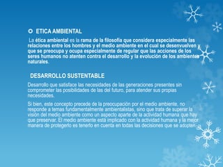  ETICA AMBIENTAL
La ética ambiental es la rama de la filosofía que considera especialmente las
relaciones entre los hombres y el medio ambiente en el cual se desenvuelven y
que se preocupa y ocupa especialmente de regular que las acciones de los
seres humanos no atenten contra el desarrollo y la evolución de los ambientes
naturales.
DESARROLLO SUSTENTABLE
Desarrollo que satisface las necesidades de las generaciones presentes sin
comprometer las posibilidades de las del futuro, para atender sus propias
necesidades.
Si bien, este concepto precede de la preocupación por el medio ambiente, no
responde a temas fundamentalmente ambientalistas, sino que trata de superar la
visión del medio ambiente como un aspecto aparte de la actividad humana que hay
que preservar. El medio ambiente está implicado con la actividad humana y la mejor
manera de protegerlo es tenerlo en cuenta en todas las decisiones que se adopten.
 