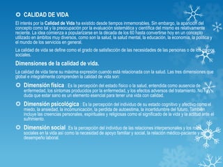  CALIDAD DE VIDA
El interés por la Calidad de Vida ha existido desde tiempos inmemorables. Sin embargo, la aparición del
concepto como tal y la preocupación por la evaluación sistemática y científica del mismo es relativamente
reciente. La idea comienza a popularizarse en la década de los 60 hasta convertirse hoy en un concepto
utilizado en ámbitos muy diversos, como son la salud, la salud mental, la educación, la economía, la política y
el mundo de los servicios en general.
La calidad de vida se define como el grado de satisfacción de las necesidades de las personas o de los grupos
sociales.
Dimensiones de la calidad de vida.
La calidad de vida tiene su máxima expresión cuando está relacionada con la salud. Las tres dimensiones que
global e integralmente comprenden la calidad de vida son:
 Dimensión física : Es la percepción del estado físico o la salud, entendida como ausencia de
enfermedad, los síntomas producidos por la enfermedad, y los efectos adversos del tratamiento. No hay
duda que estar sano es un elemento esencial para tener una vida con calidad.
 Dimensión psicológica : Es la percepción del individuo de su estado cognitivo y afectivo como el
miedo, la ansiedad, la incomunicación, la perdida de autoestima, la incertidumbre del futuro. También
incluye las creencias personales, espirituales y religiosas como el significado de la vida y la actitud ante el
sufrimiento.
 Dimensión social : Es la percepción del individuo de las relaciones interpersonales y los roles
sociales en la vida así como la necesidad de apoyo familiar y social, la relación médico-paciente y el
desempeño laboral.
 