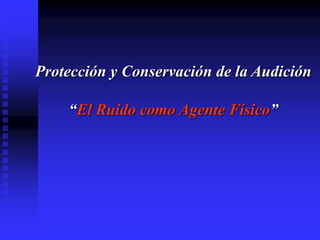Protección y Conservación de la Audición
“El Ruido como Agente Físico”
 