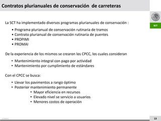 Contratos plurianuales de conservación de carreteras


    La SCT ha implementado diversos programas plurianuales de conservación :
             • Programa plurianual de conservación rutinaria de tramos
             • Contrato plurianual de conservación rutinaria de puentes
             • PROPIMI
             • PROMAI

    De la experiencia de los mismos se crearon los CPCC, los cuales consideran
             • Mantenimiento integral con pago por actividad
             • Mantenimiento por cumplimiento de estándares

    Con el CPCC se busca:
             • Llevar los pavimentos a rango óptimo
             • Posterior mantenimiento permanente
                          • Mayor eficiencia en recursos
                          • Elevado nivel se servicio a usuarios
                          • Menores costos de operación


21/10/2011                                                                       13
 
