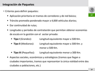 Integración de Paquetes

• Criterios para definir paquetes:
    Aplicación prioritaria en tramos de corredores y de red básica;
    Tránsito promedio ponderado mayor a 4,000 vehículos diarios;
    Dar continuidad de rutas;
    Longitudes y períodos de contratación que permitan obtener economías
      de escala en la gestión con el sector privado:
        Tipo I (Grandes):           Longitud equivalente mayor a 500 Km.
        Tipo II (Medianos):         Longitud equivalente mayor a 300 Km. y
                                     menor a 500 Km.
        Tipo III (Pequeños):        Longitud equivalente menor a 300 Km.
    Aspectos sociales, económicos y estratégicos (tramos que llegan a
      ciudades importantes, tramos que representan la única vialidad entre dos
      ciudades o poblaciones, etc.)
                                                                                 19
 