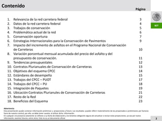 Contenido
                                                                                                                                                           Página

    1.     Relevancia de la red carretera federal                                                                                                               3
    2.     Datos de la red carretera federal                                                                                                                    4
    3.     Trabajos de conservación                                                                                                                             5
    4.     Problemática actual de la red                                                                                                                        6
    5.     Conservación oportuna                                                                                                                                7
    6.     Estrategias Internacionales para la Conservación de Pavimentos                                                                                       9
    7.     Impacto del incremento de asfaltos en el Programa Nacional de Conservación
           de Carreteras                                                                                                                                       10
    8.     Variación porcentual mensual acumulada del precio del asfalto y del
           presupuesto de conservación.                                                                                                                        11
    9.     Tendencias presupuestales                                                                                                                           12
    10.    Contratos Plurianuales de Conservación de Carreteras                                                                                                13
    11.    Objetivos del esquema CPCC                                                                                                                          14
    12.    Estándares de desempeño                                                                                                                             15
    13.    Trabajos del CPCC – PUOT                                                                                                                            17
    14.    Trabajos del CPCC – PU                                                                                                                              18
    15.    Integración de Paquetes                                                                                                                             19
    16.    Ubicación Contratos Plurianules de Conservación de Carreteras                                                                                       21
    17.    Resto de la Red                                                                                                                                     22
    18.    Beneficios del Esquema                                                                                                                              23
Advertencia:
Esta presentación puede contener información preliminar y proyecciones a futuro. Los resultados pueden diferir materialmente de los proyectados o preliminares por factores
fuera de nuestro control; por ello, se debe tener cautela al utilizar dicha información.
En cualquier circunstancia solamente se refieren a su fecha de elaboración y no tenemos obligación alguna de actualizar o revisar estas proyecciones, ya sea por nueva
información, eventos futuros, entre otros. Este no es un documento oficial.                                                                                                   2
 