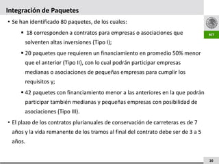 Integración de Paquetes
• Se han identificado 80 paquetes, de los cuales:
      18 corresponden a contratos para empresas o asociaciones que
       solventen altas inversiones (Tipo I);
      20 paquetes que requieren un financiamiento en promedio 50% menor
       que el anterior (Tipo II), con lo cual podrán participar empresas
       medianas o asociaciones de pequeñas empresas para cumplir los
       requisitos y;
      42 paquetes con financiamiento menor a las anteriores en la que podrán
       participar también medianas y pequeñas empresas con posibilidad de
       asociaciones (Tipo III).
• El plazo de los contratos plurianuales de conservación de carreteras es de 7
 años y la vida remanente de los tramos al final del contrato debe ser de 3 a 5
 años.


                                                                                  20
 