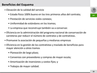 Beneficios del Esquema
 • Elevación de la calidad del servicio
     Estado físico 100% bueno en los tres primeros años del contrato;
     Prestación de servicios viales conexos;
     Uniformidad de estándares en los tramos;
     La empresa que reconstruye también va a conservar.
 • Eficiencia en la administración del programa nacional de conservación de
   carreteras por reducir el número de contratos y de contratistas.
 • Promueve la asociación de pequeñas y medianas empresas
 • Eficiencia en la gestión de los contratistas y traslado de beneficios para
   mayor atención a otros tramos
     Planeación de largo plazo;
     Convenios con proveedores y compras de mayor escala;
     Amortización de inversiones y costos fijos; y
     Trabajos de mayor calidad.

                                                                                23
 