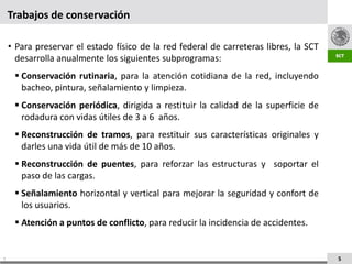Trabajos de conservación

    • Para preservar el estado físico de la red federal de carreteras libres, la SCT
      desarrolla anualmente los siguientes subprogramas:
      Conservación rutinaria, para la atención cotidiana de la red, incluyendo
       bacheo, pintura, señalamiento y limpieza.
      Conservación periódica, dirigida a restituir la calidad de la superficie de
       rodadura con vidas útiles de 3 a 6 años.
      Reconstrucción de tramos, para restituir sus características originales y
       darles una vida útil de más de 10 años.
      Reconstrucción de puentes, para reforzar las estructuras y soportar el
       paso de las cargas.
      Señalamiento horizontal y vertical para mejorar la seguridad y confort de
       los usuarios.
      Atención a puntos de conflicto, para reducir la incidencia de accidentes.


5                                                                                      5
 