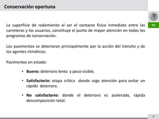 Conservación oportuna


La superficie de rodamiento al ser el contacto físico inmediato entre las
carreteras y los usuarios, constituye el punto de mayor atención en todos los
programas de conservación.

Los pavimentos se deterioran principalmente por la acción del tránsito y de
los agentes climáticos.

Pavimentos en estado:

        • Bueno: deterioro lento y poco visible.

        • Satisfactorio: etapa crítica donde urge atención para evitar un
          rápido deterioro.

        • No satisfactorio: donde el deterioro es acelerado, rápida
          descomposición total.


                                                                                7
 