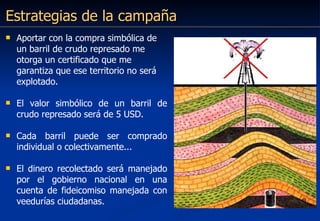 Estrategias de la campaña Aportar con la compra simbólica de un barril de crudo represado me otorga un certificado que me garantiza que ese territorio no será explotado. El valor simbólico de un barril de crudo represado será de 5 USD. Cada barril puede ser comprado individual o colectivamente...  El dinero recolectado será manejado por el gobierno nacional en una cuenta de fideicomiso manejada con veedurías ciudadanas. 