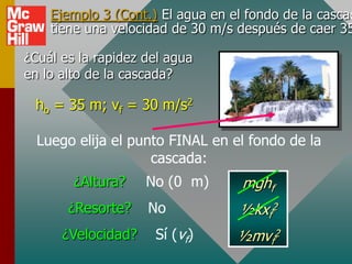 Ejemplo 3 (Cont.) El agua en el fondo de la cascad
    tiene una velocidad de 30 m/s después de caer 35

¿Cuál es la rapidez del agua
en lo alto de la cascada?

 ho = 35 m; vf = 30 m/s2

  Luego elija el punto FINAL en el fondo de la
                    cascada:
        ¿Altura?    No (0 m)       mghf
       ¿Resorte?    No            ½kxf2
      ¿Velocidad?    Sí (vf)      ½mvf2
 