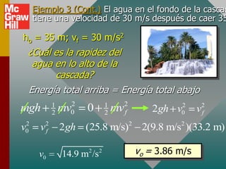 Ejemplo 3 (Cont.) El agua en el fondo de la cascad
     tiene una velocidad de 30 m/s después de caer 35

ho = 35 m; vf = 30 m/s2
 ¿Cuál es la rapidez del
  agua en lo alto de la
       cascada?
 Energía total arriba = Energía total abajo
            1     2             1        2             2         2
mgh         2   mv0   0         2   mv   f       2gh v 0     v   f
 2
v0     v2
        f       2gh (25.8 m/s)2 2(9.8 m/s2 )(33.2 m)

      v0              2
                14.9 m /s   2                vo = 3.86 m/s
 