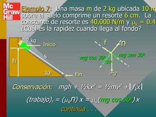 Ejemplo 7: Una masa m de 2 kg ubicada 10 m
    sobre el suelo comprime un resorte 6 cm. La
    constante de resorte es 40,000 N/m y k = 0.4.
    ¿Cuál es la rapidez cuando llega al fondo?
     2 kg
            Inicio                f          n
            s          mg cos   30o         mg sen 30o
h                                     30o

            30o      Fin               mg

Conservación: mgh + ½kx2 = ½mv2 + fkx
     (trabajo)f = ( kn) x = (mg cos 30o) x
                 continúa . . .
 