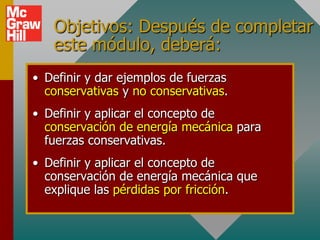 Objetivos: Después de completar
   este módulo, deberá:
• Definir y dar ejemplos de fuerzas
  conservativas y no conservativas.
• Definir y aplicar el concepto de
  conservación de energía mecánica para
  fuerzas conservativas.
• Definir y aplicar el concepto de
  conservación de energía mecánica que
  explique las pérdidas por fricción.
 