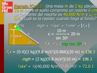 Ejemplo (Cont.): Una masa m de 2 kg ubicada
      10 m sobre el suelo comprime un resorte 6 cm
      La constante del resorte es 40,000 N/m y k =
      0.4. ¿Cuál es la rapidez cuando llega al fondo?
        2 kg         mgh + ½kx2 = ½mv2 + fkx
                                10 m
               x          x=           = 20 m
  h   10 m
                                sin 30o
               30o      fkx =     (mg cos 30o) x
fkx = (0.4)(2 kg)(9.8 m/s2)(0.866)(20 m) = 136 J
             mgh = (2 kg)(9.8 m/s2)(10 m) = 196 J
       ½kx2 = ½(40,000 N/m)(0.06 m)2 = 72.0 J
 
