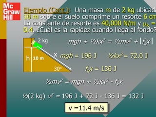 Ejemplo (Cont.): Una masa m de 2 kg ubicada
10 m sobre el suelo comprime un resorte 6 cm
La constante de resorte es 40,000 N/m y k =
0.4. ¿Cuál es la rapidez cuando llega al fondo?
      2 kg          mgh + ½kx2 = ½mv2 + fkx
              x mgh = 196 J       ½kx2 = 72.0 J
 h   10 m

              30o       fkx = 136 J
            ½mv2 = mgh + ½kx2 - fkx

½(2 kg) v2 = 196 J + 72 J - 136 J = 132 J
                    v =11.4 m/s
 