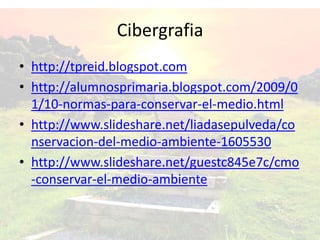 Cibergrafia
• http://tpreid.blogspot.com
• http://alumnosprimaria.blogspot.com/2009/0
1/10-normas-para-conservar-el-medio.html
• http://www.slideshare.net/liadasepulveda/co
nservacion-del-medio-ambiente-1605530
• http://www.slideshare.net/guestc845e7c/cmo
-conservar-el-medio-ambiente
 