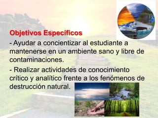 Objetivos Específicos
- Ayudar a concientizar al estudiante a
mantenerse en un ambiente sano y libre de
contaminaciones.
- Realizar actividades de conocimiento
crítico y analítico frente a los fenómenos de
destrucción natural.
 
