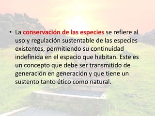 • La conservación de las especies se refiere al
uso y regulación sustentable de las especies
existentes, permitiendo su continuidad
indefinida en el espacio que habitan. Este es
un concepto que debe ser transmitido de
generación en generación y que tiene un
sustento tanto ético como natural.
 
