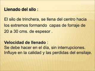 Llenado del silo :
El silo de trinchera, se llena del centro hacia
los extremos formando capas de forraje de
20 a 30 cms. de espesor .
Velocidad de llenado :
Se debe hacer en el día, sin interrupciones.
Influye en la calidad y las perdidas del ensilaje.
 