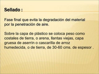 Sellado :
Fase final que evita la degradación del material
por la penetración de aire.
Sobre la capa de plástico se coloca peso como
costales de tierra, o arena, llantas viejas, capa
gruesa de aserrín o cascarilla de arroz
humedecida, o de tierra, de 30-60 cms. de espesor .
 