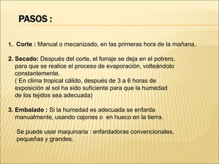 PASOS :
1. Corte : Manual o mecanizado, en las primeras hora de la mañana.
2. Secado: Después del corte, el forraje se deja en el potrero,
para que se realice el proceso de evaporación, volteándolo
constantemente.
( En clima tropical cálido, después de 3 a 6 horas de
exposición al sol ha sido suficiente para que la humedad
de los tejidos sea adecuada)
3. Embalado : Si la humedad es adecuada se enfarda
manualmente, usando cajones o en hueco en la tierra.
Se puede usar maquinaria : enfardadoras convencionales,
pequeñas y grandes.
 