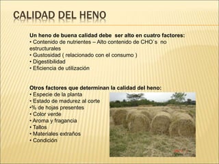 CALIDAD DEL HENO
Un heno de buena calidad debe ser alto en cuatro factores:
• Contenido de nutrientes – Alto contenido de CHO`s no
estructurales
• Gustosidad ( relacionado con el consumo )
• Digestibilidad
• Eficiencia de utilización
Otros factores que determinan la calidad del heno:
• Especie de la planta
• Estado de madurez al corte
•% de hojas presentes
• Color verde
• Aroma y fragancia
• Tallos
• Materiales extraños
• Condición
 