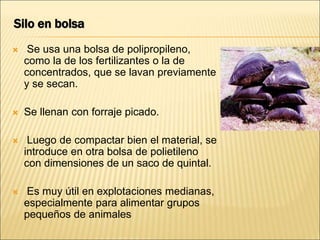 Silo en bolsa
 Se usa una bolsa de polipropileno,
como la de los fertilizantes o la de
concentrados, que se lavan previamente
y se secan.
 Se llenan con forraje picado.
 Luego de compactar bien el material, se
introduce en otra bolsa de polietileno
con dimensiones de un saco de quintal.
 Es muy útil en explotaciones medianas,
especialmente para alimentar grupos
pequeños de animales
 