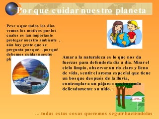 Por que cuidar nuestro planeta Pese a que todos los días vemos los motivos por los cuales es tan importante proteger nuestro ambiente  , aún hay gente que se pregunta por qué... por qué debemos cuidar nuestro planeta. Amar a la naturaleza es lo que nos da fuerzas para defenderla día a día. Mirar el cielo limpio, observar un río claro y lleno de vida, sentir el aroma especial que tiene un bosque después de la lluvia, contemplar a un pájaro construyendo delicadamente su nido... …  todas estas cosas queremos seguir haciéndolas . 