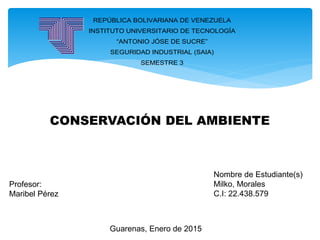 REPÚBLICA BOLIVARIANA DE VENEZUELA
INSTITUTO UNIVERSITARIO DE TECNOLOGÍA
“ANTONIO JÓSE DE SUCRE”
SEGURIDAD INDUSTRIAL (SAIA)
SEMESTRE 3
CONSERVACIÓN DEL AMBIENTE
Profesor:
Maribel Pérez
Guarenas, Enero de 2015
Nombre de Estudiante(s)
Milko, Morales
C.I: 22.438.579
 
