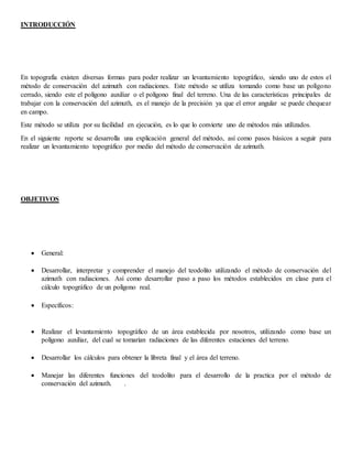 INTRODUCCIÓN
En topografía existen diversas formas para poder realizar un levantamiento topográfico, siendo uno de estos el
método de conservación del azimuth con radiaciones. Este método se utiliza tomando como base un polígono
cerrado, siendo este el polígono auxiliar o el polígono final del terreno. Una de las características principales de
trabajar con la conservación del azimuth, es el manejo de la precisión ya que el error angular se puede chequear
en campo.
Este método se utiliza por su facilidad en ejecución, es lo que lo convierte uno de métodos más utilizados.
En el siguiente reporte se desarrolla una explicación general del método, así como pasos básicos a seguir para
realizar un levantamiento topográfico por medio del método de conservación de azimuth.
OBJETIVOS
 General:
 Desarrollar, interpretar y comprender el manejo del teodolito utilizando el método de conservación del
azimuth con radiaciones. Así como desarrollar paso a paso los métodos establecidos en clase para el
cálculo topográfico de un polígono real.
 Específicos:
 Realizar el levantamiento topográfico de un área establecida por nosotros, utilizando como base un
polígono auxiliar, del cual se tomarían radiaciones de las diferentes estaciones del terreno.
 Desarrollar los cálculos para obtener la libreta final y el área del terreno.
 Manejar las diferentes funciones del teodolito para el desarrollo de la practica por el método de
conservación del azimuth. .
 