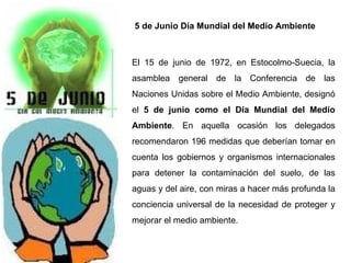 5 de Junio Día Mundial del Medio Ambiente  El 15 de junio de 1972, en Estocolmo-Suecia, la asamblea general de la Conferencia de las Naciones Unidas sobre el Medio Ambiente, designó el  5 de junio como el Día Mundial del Medio Ambiente . En aquella ocasión los delegados recomendaron 196 medidas que deberían tomar en cuenta los gobiernos y organismos internacionales para detener la contaminación del suelo, de las aguas y del aire, con miras a hacer más profunda la conciencia universal de la necesidad de proteger y mejorar el medio ambiente. 