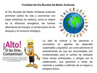 Finalidad del Día Mundial del Medio Ambiente  El Día Mundial del Medio Ambiente pretende promover estilos de vida y economías con bajas emisiones de carbono, como la mejora de la eficiencia energética, las fuentes alternativas de energía, la conservación de los bosques y el consumo ecológico. . La idea es motivar a las personas a convertirse en agentes de desarrollo sustentable y equitativo, así como promover el entendimiento de que las comunidades son fundamentales para el cambio de actitudes hacia temas ambientales, y abogan por la colaboración, que garantice a todas las naciones y pueblos a disfrutar de un seguro y próspero futuro. 