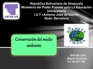 Republica Bolivariana de Venezuela
Ministerio del Poder Popular para La Educación
Universitaria
I.U.T «Antonio José de Sucre»
Sede- Barcelona
Conservación del medio
ambiente
BACHILLER:
Miguel Guaicara
C.I: 24.947.146
 