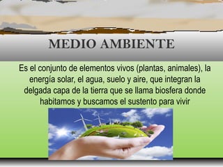 MEDIO AMBIENTE
Es el conjunto de elementos vivos (plantas, animales), la
energía solar, el agua, suelo y aire, que integran la
delgada capa de la tierra que se llama biosfera donde
habitamos y buscamos el sustento para vivir
 