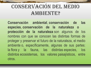 CONSErvACIóN DEL MEDIO
AMBIENTE?
Conservación ambiental, conservación de las
especies, conservación de la naturaleza o
protección de la naturaleza son algunos de los
nombres con que se conocen las distintas formas de
proteger y preservar el futuro de la naturaleza, el medio
ambiente o, específicamente, algunas de sus partes:
la flora y la fauna, las distintas especies, los
distintos ecosistemas, los valores paisajísticos, entre
otros.
 