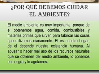 ¿POR qUé DEBEMOS CUIDAR
EL AMBIENTE?
El medio ambiente es muy importante, porque de
el obtenemos agua, comida, combustibles y
materias primas que sirven para fabricar las cosas
que utilizamos diariamente. El es nuestro hogar,
de el depende nuestra existencia humana. Al
abusar o hacer mal uso de los recursos naturales
que se obtienen del medio ambiente, lo ponemos
en peligro y lo agotamos.
 