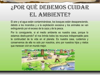 ¿Por qué DEBEMoS CuIDAr
EL AMBIENTE?
El aire y el agua están contaminándose, los bosques están desapareciendo,
debido a los incendios y a la explotación excesiva y los animales se van
extinguiendo por el exceso de la caza y de la pesca.
Por lo consiguiente, si el medio ambiente es nuestra casa, porque lo
estamos destruyendo? el nos brinda todos los recursos indispensable para
la continuidad de la vida en el planeta. Es nuestra casa, cuidemos y
conservemos de ella no solo por nosotros, sino por nuestros hijos y nietos
que merecen vivir en mundo mejor.
 