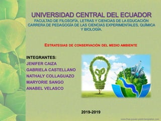 UNIVERSIDAD CENTRAL DEL ECUADOR
FACULTAD DE FILOSOFÍA, LETRAS Y CIENCIAS DE LA EDUCACIÓN
CARRERA DE PEDAGOGÍA DE LAS CIENCIAS EXPERIMENTALES, QUÍMICA
Y BIOLOGÍA.
ESTRATEGIAS DE CONSERVACIÓN DEL MEDIO AMBIENTE
INTEGRANTES:
JENIFER CAIZA
GABRIELA CASTELLANO
NATHALY COLLAGUAZO
MARYORIE SANGO
ANABEL VELASCO
2019-2019
 