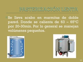 Se lleva acabo en marmitas de doble pared. Donde se calienta de 63 – 65ºC por 20-30min. Por lo general se manejan volúmenes pequeños. 