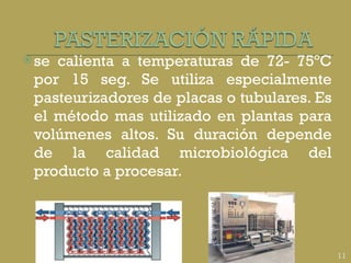 se calienta a temperaturas de 72- 75ºC por 15 seg. Se utiliza especialmente pasteurizadores de placas o tubulares. Es el método mas utilizado en plantas para volúmenes altos. Su duración depende de la calidad microbiológica del producto a procesar. 