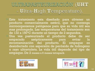 Este tratamiento esta diseñado para obtener un producto comercialmente estéril, que no contenga microorganismos patógenos para que su vida útil sea mas prolongada. Las temperaturas del tratamiento son de 132 a 150ºC durante un tiempo de 2 segundos. Una ves pasteurizado el producto debe de ser empacado asépticamente para evitar la recontaminación del producto. El empaque es desinfectado con aspersión de peróxido de hidrogeno o rayo ultravioleta. La vida útil depende del tipo de empaque. De 2  meses a 6 meses tetrapack. 