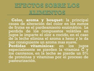 Color, aroma y bouquet:  la principal causa de alteración del color en los zumos de frutas es el pardeamiento enzimático.  La perdida de los compuestos volátiles en jugos le imparte el olor a cocido, en el caso de la leche elimina el aroma a heno y le da por consiguiente un aroma mas suave. Perdidas vitamínicas : en los jugos especialmente se pierden la vitamina C y los carotenos, en la leche se pierde un 5% de proteínas y vitaminas por el proceso de pasteurización. 