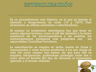 Es un procedimiento más drástico, en el que se somete al alimento a temperaturas de entre 115 y 142°C. Para alcanzarlas, se utilizan autoclaves o esterilizadores.  Al realizar un tratamiento esterilizante hay que tener en cuenta algunos factores, como el pH del alimento y la termo resistencia de los microorganismos o las enzimas. los microorganismos patógenos mas peligrosos son  los esporulados  Clostridium botulinum. La esterilización se emplea en leche, zumos de frutas y concentrados y otros muchos productos a los que alarga su vida útil como mínimo tres meses, sin que para ello se requiera refrigeración, pudiéndose prolongar entre dos a cinco años en función del tipo de alimento, el tratamiento aplicado y el envase utilizado. 