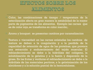 Color, las combinaciones de tiempo / temperatura de la esterilización afecta en gran manera la estabilidad de la mayor parte de pigmentos de los alimentos.  Ejemplo las carnes  que es de color rojo, se transforma en color marrón;. Aroma y bouquet:  se presentan cambios por caramelizacion Textura o viscosidad: en las carnes enlatadas los cambios  de textura se deben a la coagulación y a la perdida de la capacidad de retención de agua de las proteínas, que provoca una retracción y endurecimiento del tejido muscular. El reblandecimiento se debe a la hidrólisis del colágeno, la solubilización de la gelatina y a la fusión y dispersión de la grasa. En las frutas y verduras el reblandecimiento se debe a la hidrólisis de los materiales pecticos, a la gelatinización de los almidones y a la solución parcial de la hemicelulosas. 
