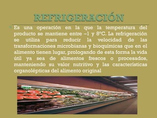 Es una operación en la que la temperatura del producto se mantiene entre –1 y 8°C. La refrigeración se utiliza para reducir la velocidad de las transformaciones microbianas y bioquímicas que en el alimento tienen lugar, prologando de esta forma la vida útil ya sea de alimentos frescos o procesados, manteniendo su valor nutritivo y las características organolépticas del alimento original 