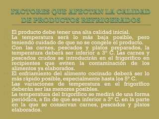 El producto debe tener una alta calidad inicial.  La temperatura será lo más baja posible, pero teniendo cuidado de que no se congele el producto.  Con las carnes, pescados y platos preparados, la temperatura deberá ser inferior a 3° C. Las carnes y pescados crudos se introducirán en el frigorífico en recipientes que eviten la contaminación de los alimentos ya elaborados.  El enfriamiento del alimento cocinado deberá ser lo más rápido posible, especialmente hasta los 5° C.  Las variaciones de temperatura en el frigorífico deberán ser las menores posibles.  La temperatura del frigorífico se medirá de una forma periódica, a fin de que sea inferior a 3° C. en la parte en la que se conservan carnes, pescados y platos elaborados.  