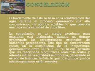 El fundamento de ésta se basa en la solidificación del agua durante el proceso, generando una alta concentración de sólidos solubles lo que provoca una baja en la cantidad de agua libre. La congelación es un medio excelente para mantener casi inalteradas durante un tiempo prolongado las características originales de alimentos perecederos. Éste tipo de conservación radica en la disminución de la temperatura, generalmente entre -20 ºC a -30 ºC, lo cual permite que las reacciones bioquímicas sean mas lentas y además inhibe la actividad microbiana, generando el estado de latencia de ésta, lo que no significa que los microorganismos estén muertos.  