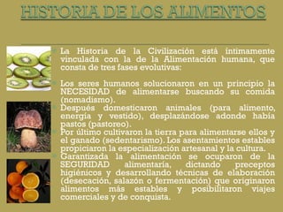 La Historia de la Civilización está íntimamente vinculada con la de la Alimentación humana, que consta de tres fases evolutivas: Los seres humanos solucionaron en un principio la NECESIDAD de alimentarse buscando su comida (nomadismo).  Después domesticaron animales (para alimento, energía y vestido), desplazándose adonde había pastos (pastoreo).  Por último cultivaron la tierra para alimentarse ellos y el ganado (sedentarismo). Los asentamientos estables propiciaron la especialización artesanal y la cultura. Garantizada la alimentación se ocuparon de la SEGURIDAD alimentaría, dictando preceptos higiénicos y desarrollando técnicas de elaboración (desecación, salazón o fermentación) que originaron alimentos más estables y posibilitaron viajes comerciales y de conquista.  
